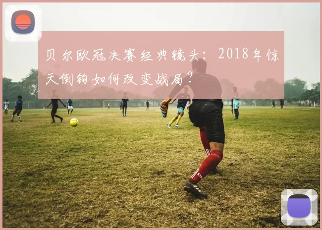 贝尔欧冠决赛经典镜头：2018年惊天倒钩如何改变战局？