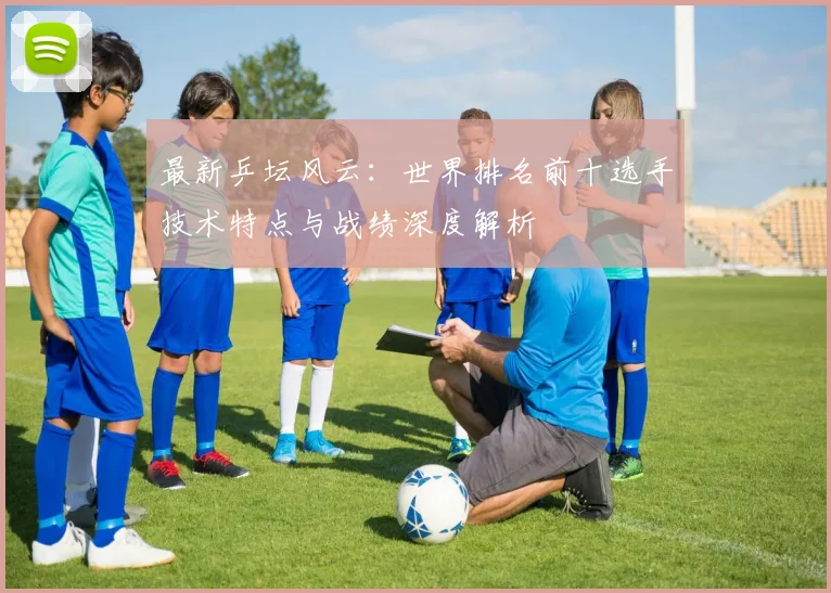 最新乒坛风云：世界排名前十选手技术特点与战绩深度解析