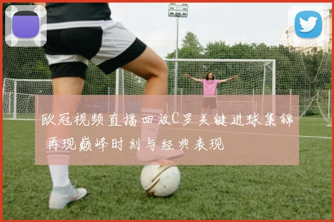 欧冠视频直播回放C罗关键进球集锦 再现巅峰时刻与经典表现