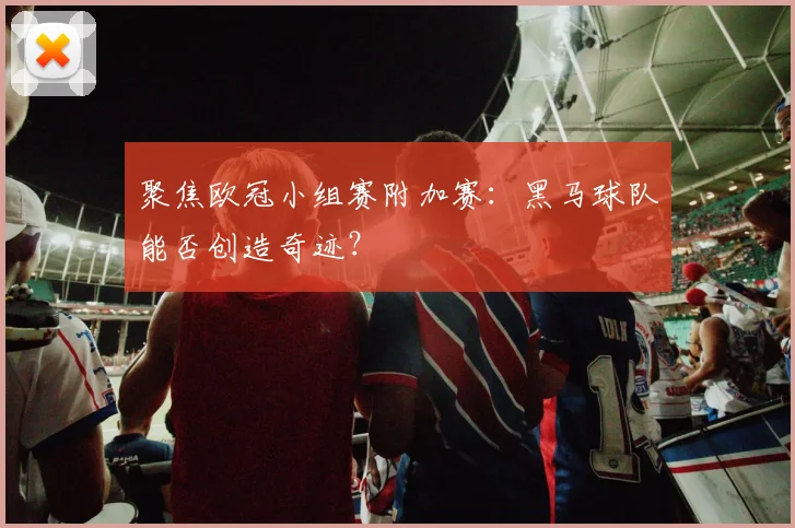 聚焦欧冠小组赛附加赛：黑马球队能否创造奇迹？