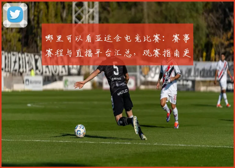 哪里可以看亚运会电竞比赛：赛事赛程与直播平台汇总，观赛指南更新影响安排