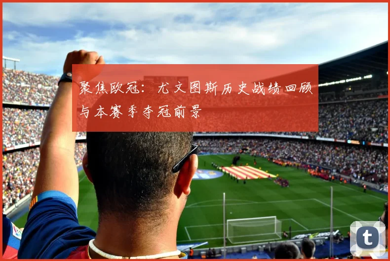 聚焦欧冠：尤文图斯历史战绩回顾与本赛季夺冠前景