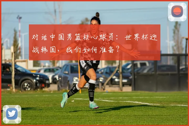 对话中国男篮核心球员：世界杯迎战韩国，我们如何准备？