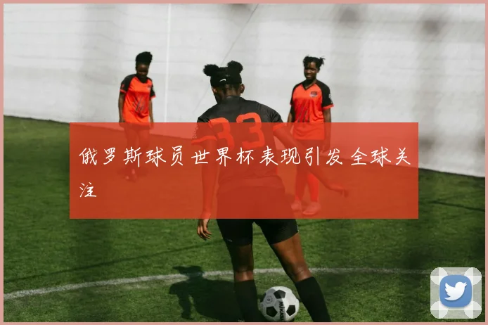 俄罗斯球员世界杯表现引发全球关注
