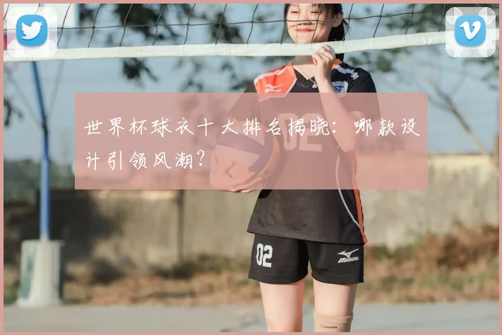 世界杯球衣十大排名揭晓:哪款设计引领风潮?