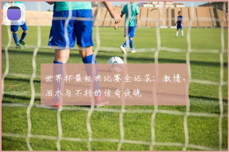 世界杯最经典比赛全记录:激情、泪水与不朽的传奇夜晚
