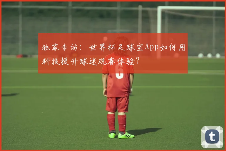 独家专访：世界杯足球宝App如何用科技提升球迷观赛体验？