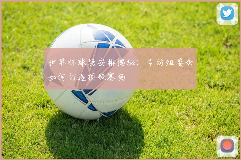世界杯球场安排揭秘:专访组委会如何打造顶级赛场