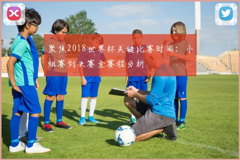 聚焦2018世界杯关键比赛时间:小组赛到决赛全赛程分析