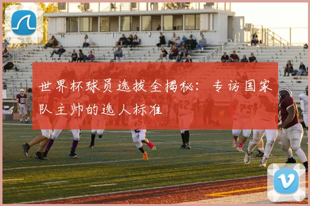 世界杯球员选拔全揭秘:专访国家队主帅的选人标准