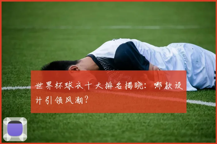 世界杯球衣十大排名揭晓:哪款设计引领风潮?
