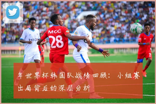 年世界杯韩国队战绩回顾:小组赛出局背后的深层分析