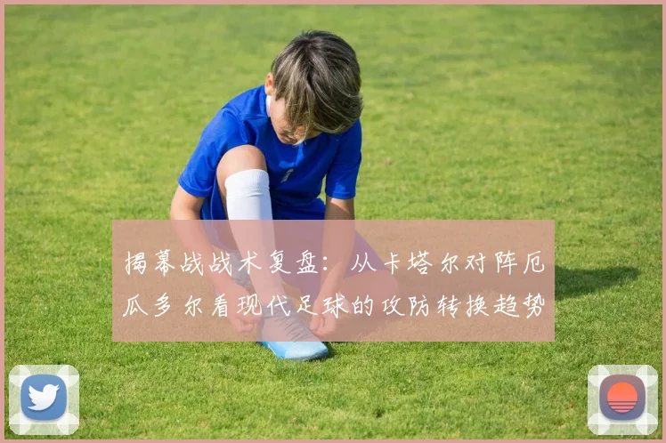 揭幕战战术复盘：从卡塔尔对阵厄瓜多尔看现代足球的攻防转换趋势