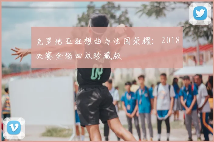 克罗地亚狂想曲与法国荣耀：2018决赛全场回放珍藏版