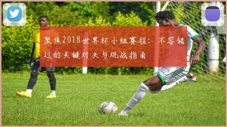 聚焦2018世界杯小组赛程:不容错过的关键对决与观战指南