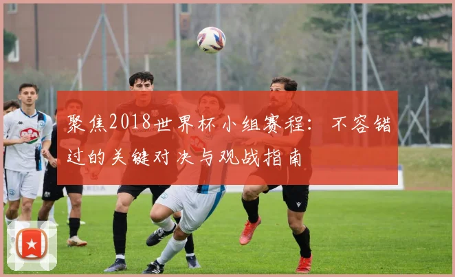 聚焦2018世界杯小组赛程:不容错过的关键对决与观战指南