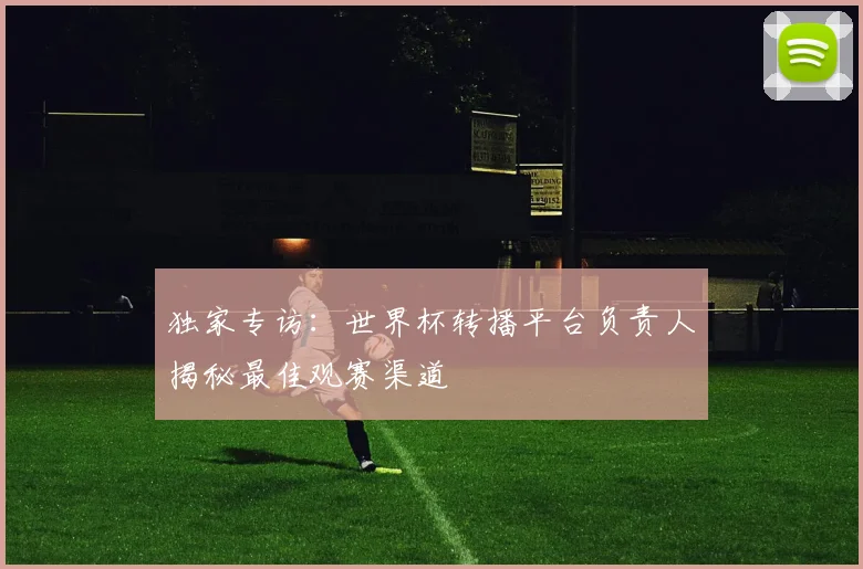 独家专访:世界杯转播平台负责人揭秘最佳观赛渠道