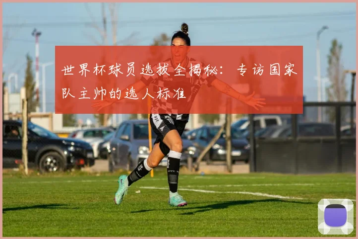 世界杯球员选拔全揭秘:专访国家队主帅的选人标准