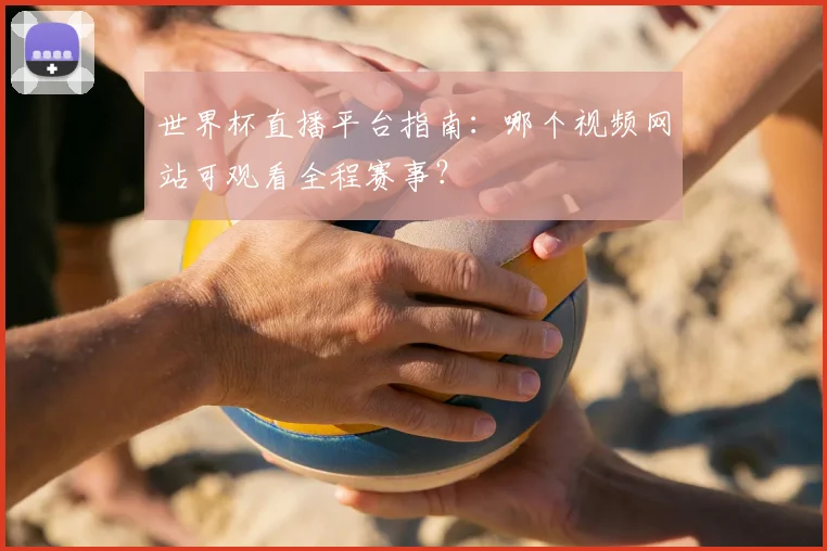 世界杯直播平台指南：哪个视频网站可观看全程赛事？