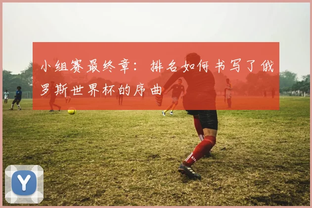 小组赛最终章:排名如何书写了俄罗斯世界杯的序曲