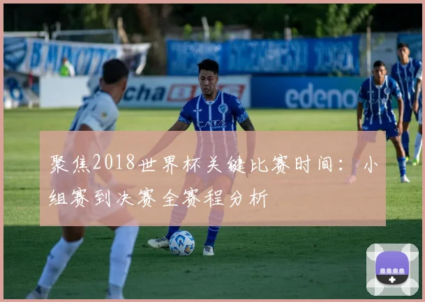 聚焦2018世界杯关键比赛时间:小组赛到决赛全赛程分析