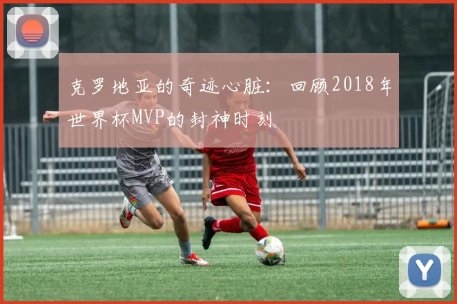 克罗地亚的奇迹心脏：回顾2018年世界杯MVP的封神时刻